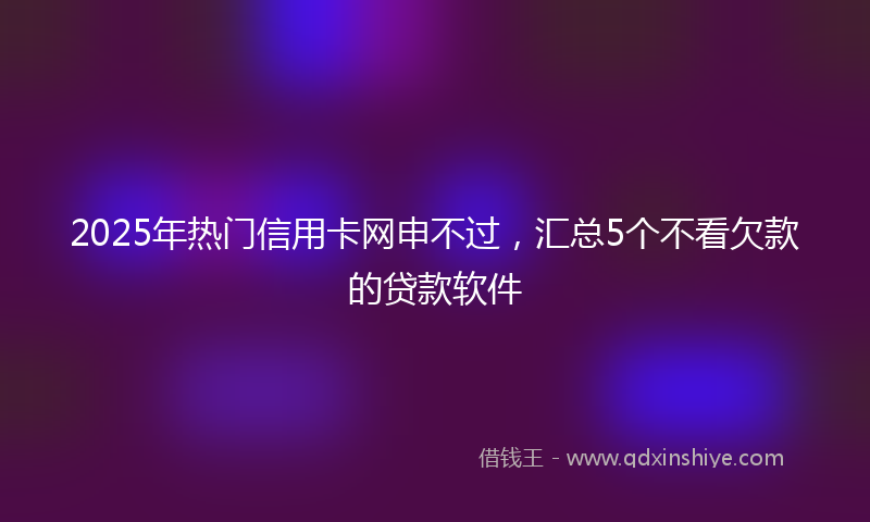 2025年热门信用卡网申不过，汇总5个不看欠款的贷款软件