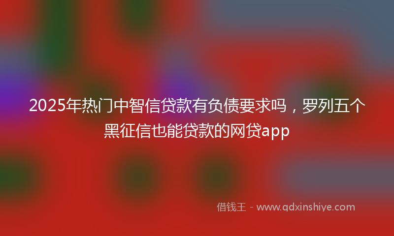 2025年热门中智信贷款有负债要求吗，罗列五个黑征信也能贷款的网贷app