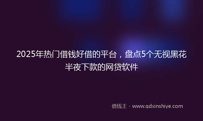2025年热门借钱好借的平台，盘点5个无视黑花半夜下款的网贷软件