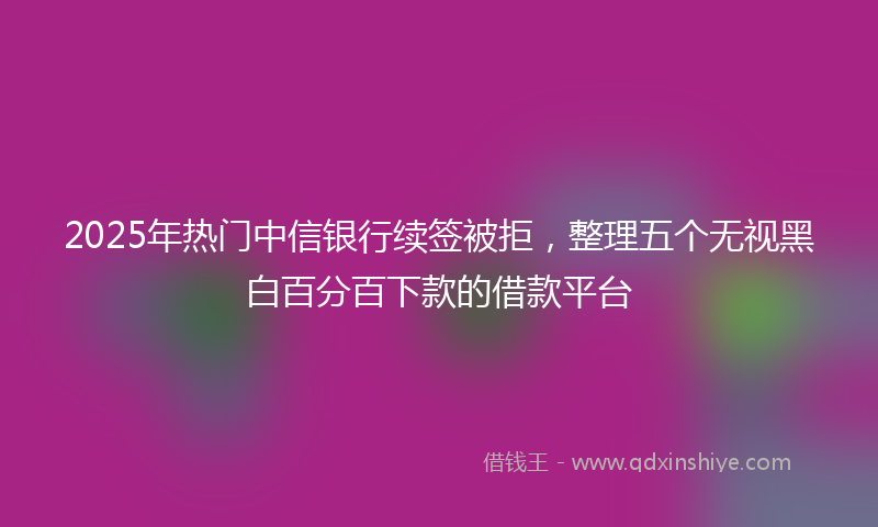 2025年热门中信银行续签被拒，整理五个无视黑白百分百下款的借款平台
