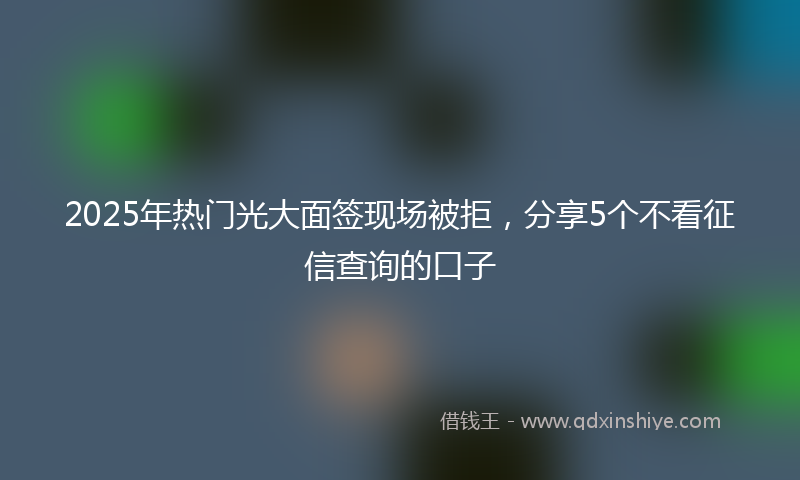 2025年热门光大面签现场被拒，分享5个不看征信查询的口子