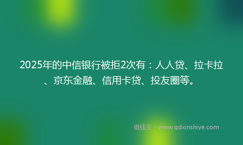 2025年的中信银行被拒2次有：人人贷、拉卡拉、京东金融、信用卡贷、投友圈等。