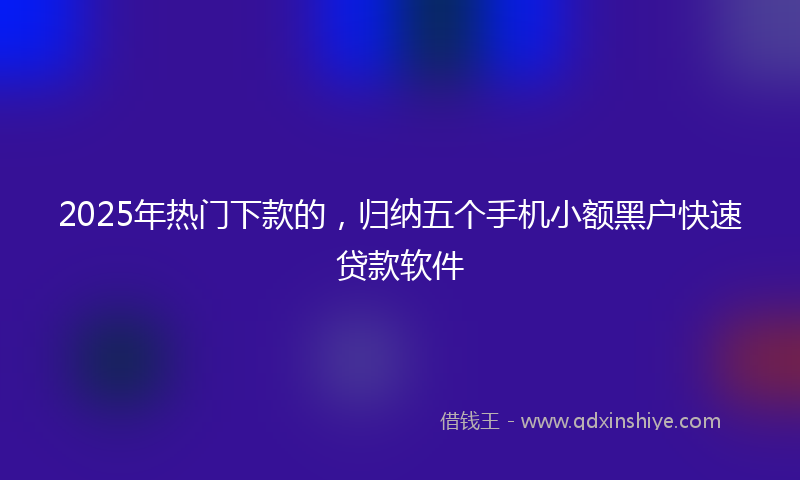 2025年热门下款的，归纳五个手机小额黑户快速贷款软件