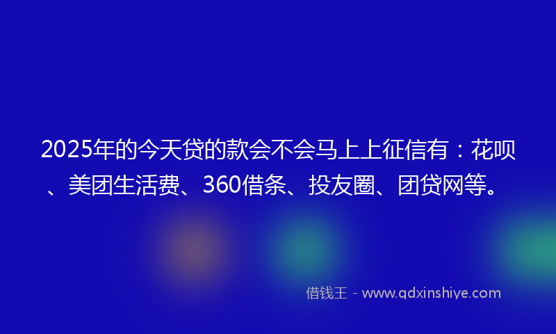 2025年的今天贷的款会不会马上上征信有：花呗、美团生活费、360借条、投友圈、团贷网等。