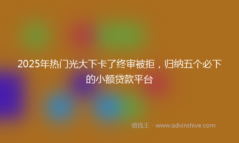 2025年热门光大下卡了终审被拒，归纳五个必下的小额贷款平台