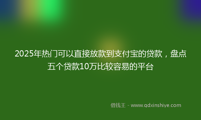 2025年热门可以直接放款到支付宝的贷款，盘点五个贷款10万比较容易的平台