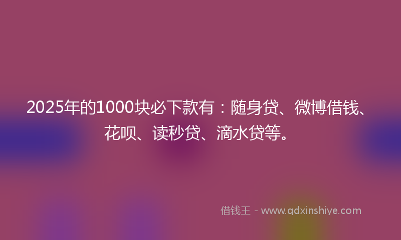 2025年的1000块必下款有：随身贷、微博借钱、花呗、读秒贷、滴水贷等。
