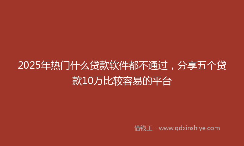 2025年热门什么贷款软件都不通过，分享五个贷款10万比较容易的平台