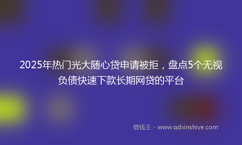 2025年热门光大随心贷申请被拒，盘点5个无视负债快速下款长期网贷的平台