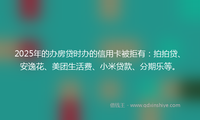 2025年的办房贷时办的信用卡被拒有：拍拍贷、安逸花、美团生活费、小米贷款、分期乐等。