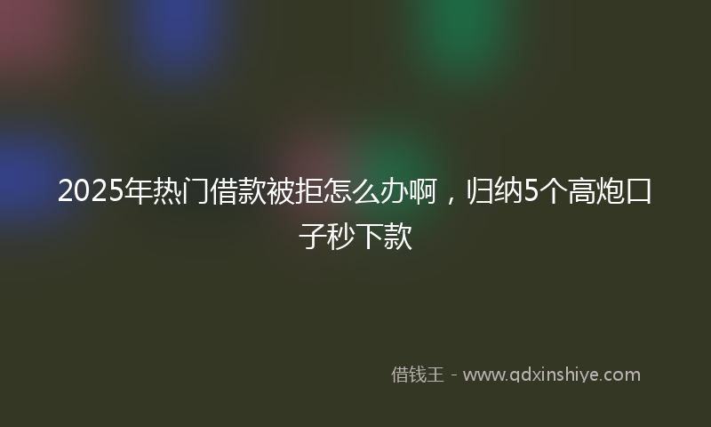 2025年热门借款被拒怎么办啊，归纳5个高炮口子秒下款