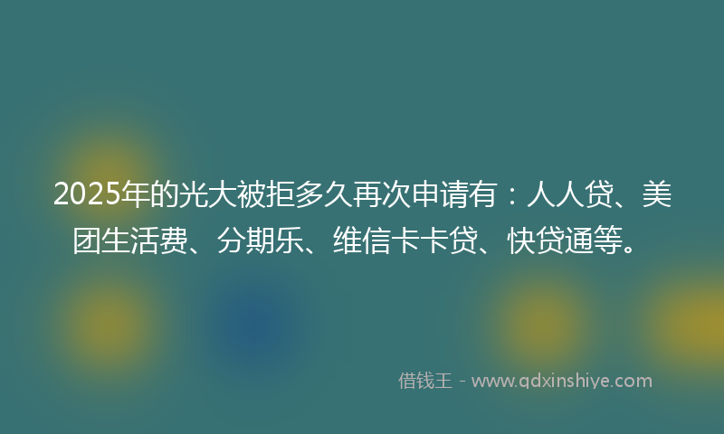 2025年的光大被拒多久再次申请有：人人贷、美团生活费、分期乐、维信卡卡贷、快贷通等。