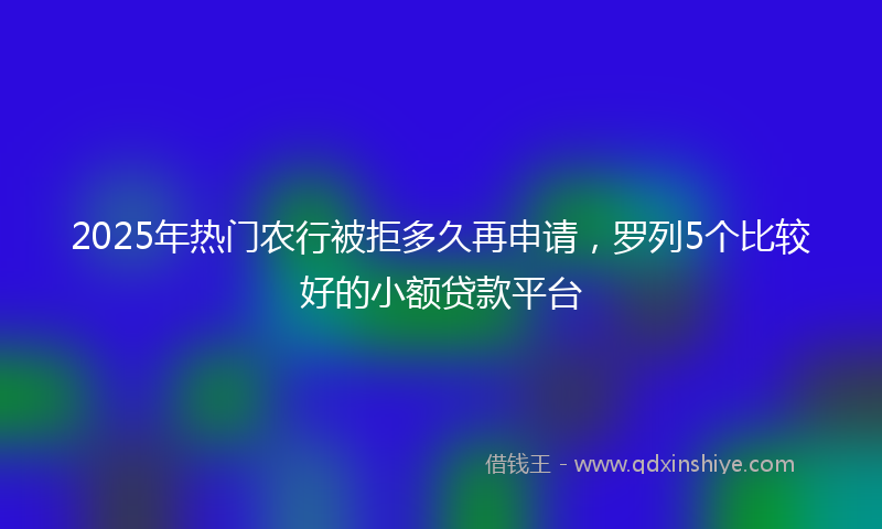 2025年热门农行被拒多久再申请，罗列5个比较好的小额贷款平台