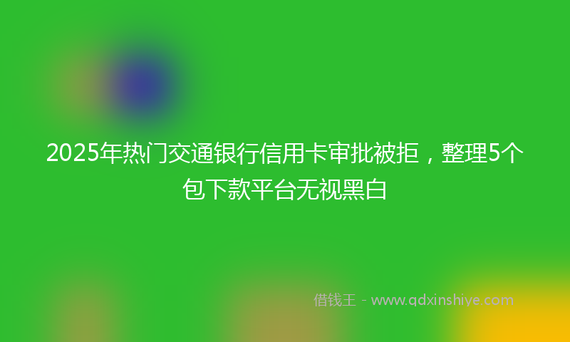 2025年热门交通银行信用卡审批被拒，整理5个包下款平台无视黑白