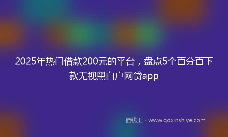 2025年热门借款200元的平台，盘点5个百分百下款无视黑白户网贷app