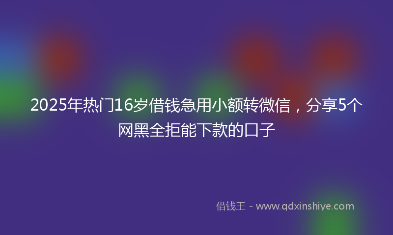 2025年热门16岁借钱急用小额转微信，分享5个网黑全拒能下款的口子