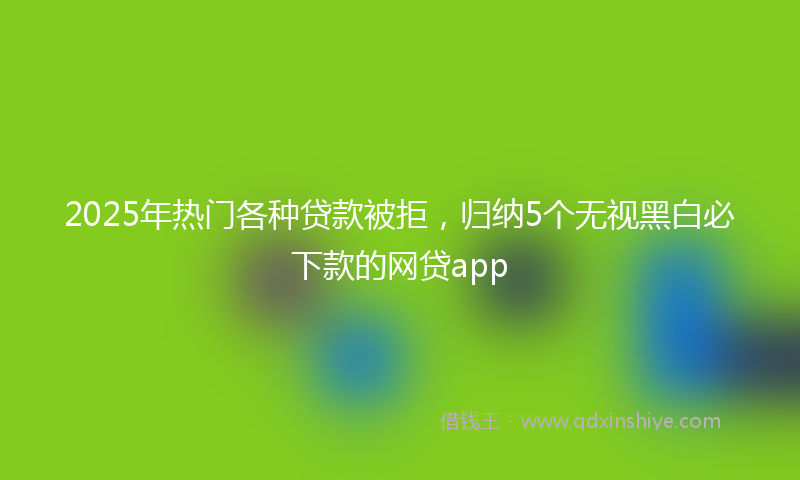 2025年热门各种贷款被拒，归纳5个无视黑白必下款的网贷app