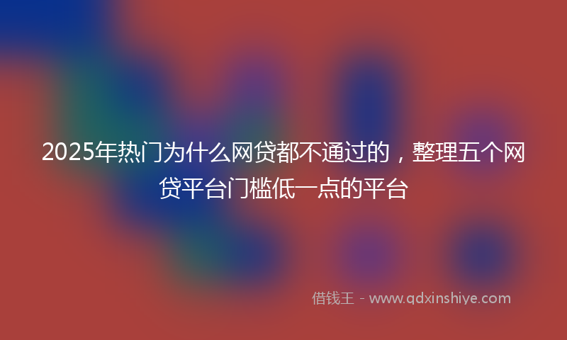 2025年热门为什么网贷都不通过的，整理五个网贷平台门槛低一点的平台