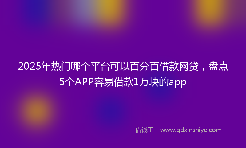 2025年热门哪个平台可以百分百借款网贷，盘点5个APP容易借款1万块的app