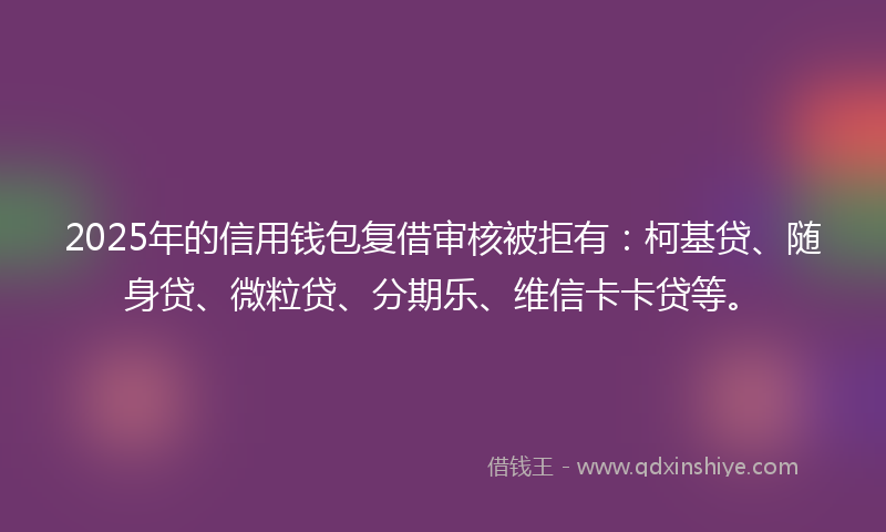 2025年的信用钱包复借审核被拒有：柯基贷、随身贷、微粒贷、分期乐、维信卡卡贷等。