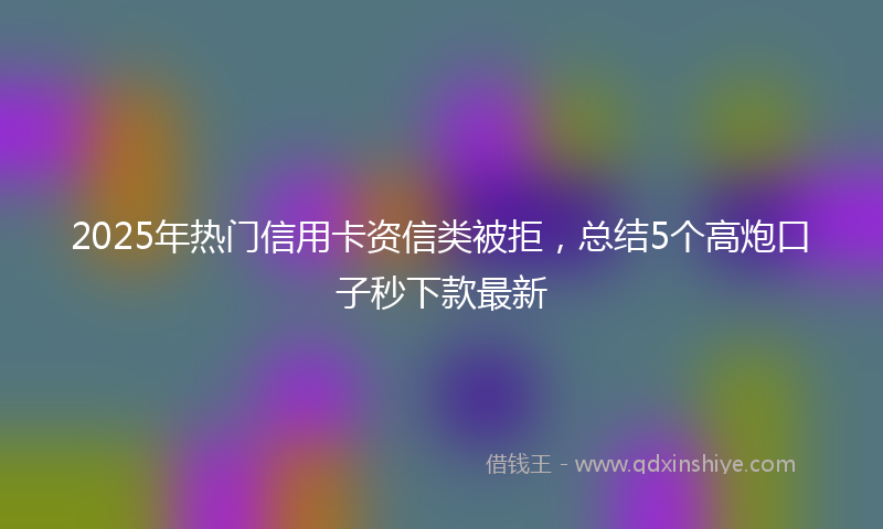 2025年热门信用卡资信类被拒，总结5个高炮口子秒下款最新