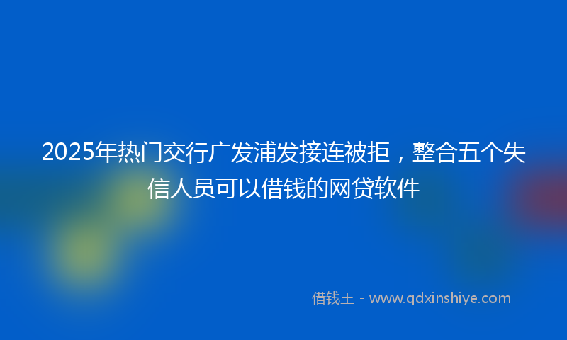 2025年热门交行广发浦发接连被拒，整合五个失信人员可以借钱的网贷软件