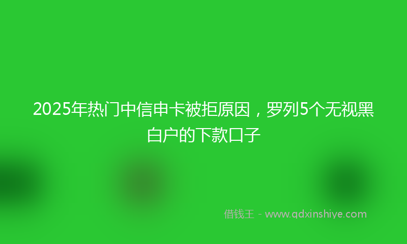 2025年热门中信申卡被拒原因，罗列5个无视黑白户的下款口子