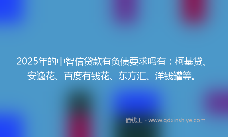 2025年的中智信贷款有负债要求吗有：柯基贷、安逸花、百度有钱花、东方汇、洋钱罐等。