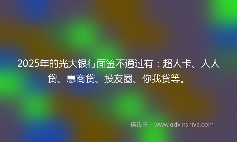 2025年的光大银行面签不通过有：超人卡、人人贷、惠商贷、投友圈、你我贷等。