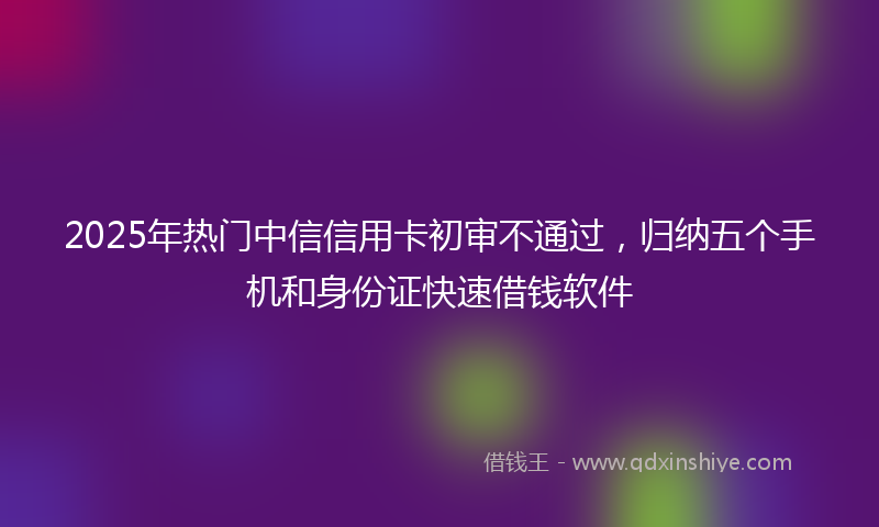 2025年热门中信信用卡初审不通过，归纳五个手机和身份证快速借钱软件