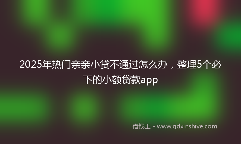 2025年热门亲亲小贷不通过怎么办，整理5个必下的小额贷款app