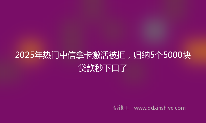 2025年热门中信拿卡激活被拒，归纳5个5000块贷款秒下口子