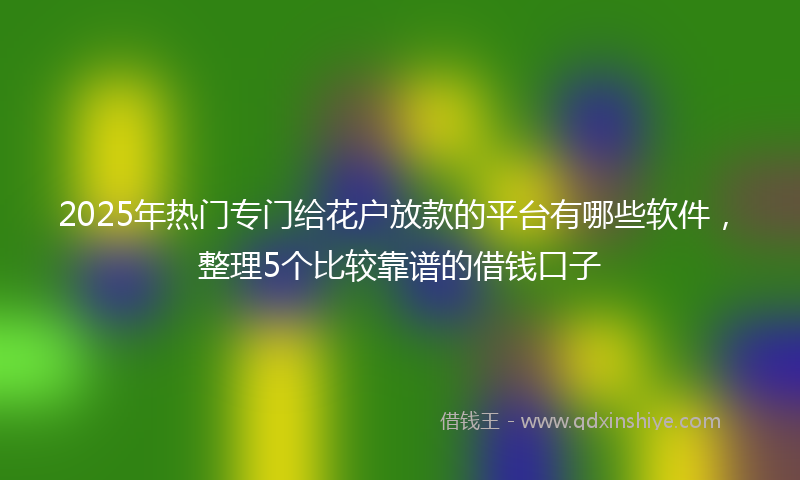 2025年热门专门给花户放款的平台有哪些软件，整理5个比较靠谱的借钱口子