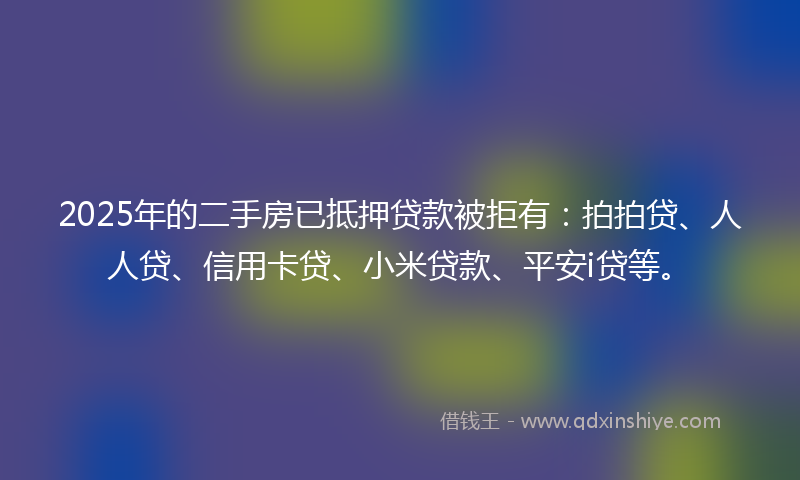 2025年的二手房已抵押贷款被拒有：拍拍贷、人人贷、信用卡贷、小米贷款、平安i贷等。