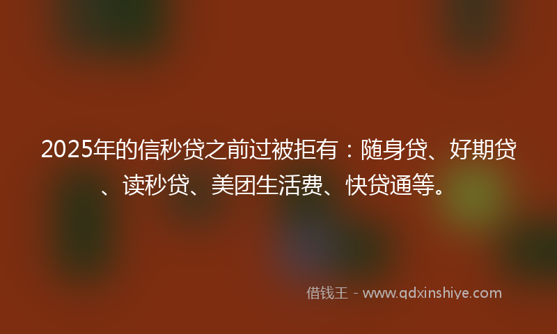 2025年的信秒贷之前过被拒有：随身贷、好期贷、读秒贷、美团生活费、快贷通等。