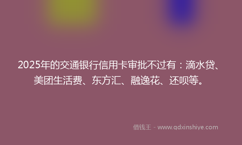 2025年的交通银行信用卡审批不过有：滴水贷、美团生活费、东方汇、融逸花、还呗等。