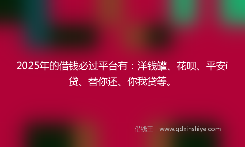 2025年的借钱必过平台有：洋钱罐、花呗、平安i贷、替你还、你我贷等。