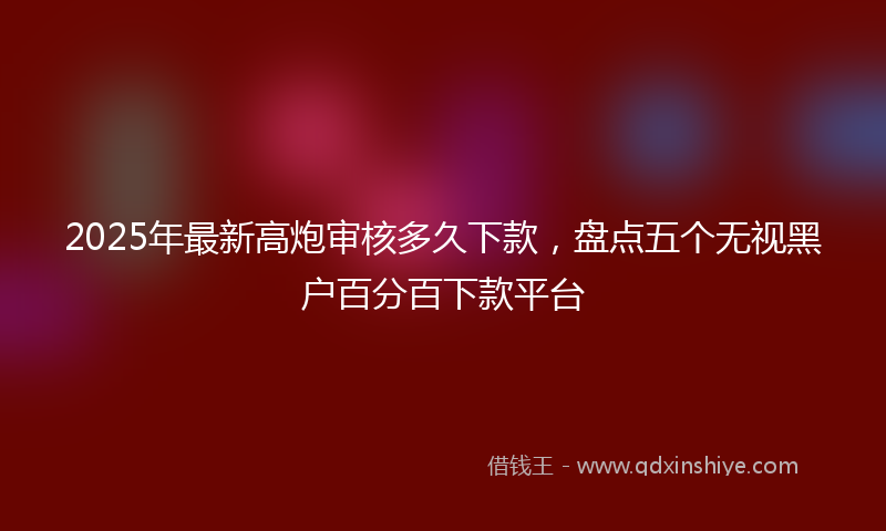 2025年最新高炮审核多久下款，盘点五个无视黑户百分百下款平台