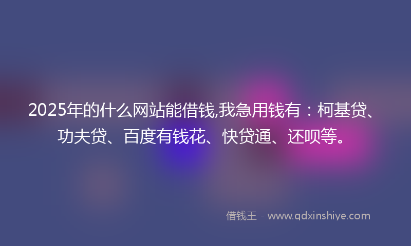2025年的什么网站能借钱,我急用钱有：柯基贷、功夫贷、百度有钱花、快贷通、还呗等。