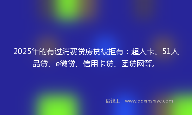 2025年的有过消费贷房贷被拒有：超人卡、51人品贷、e微贷、信用卡贷、团贷网等。