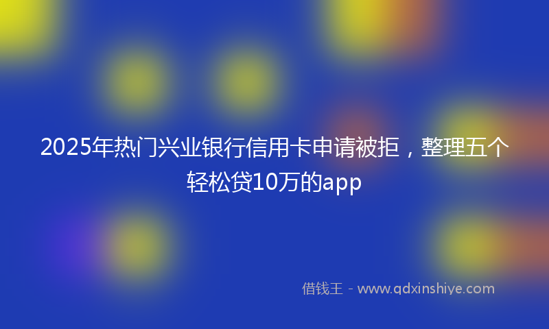 2025年热门兴业银行信用卡申请被拒，整理五个轻松贷10万的app
