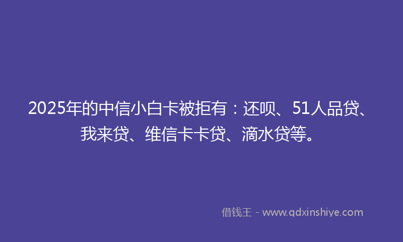 2025年的中信小白卡被拒有：还呗、51人品贷、我来贷、维信卡卡贷、滴水贷等。