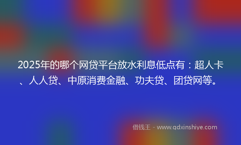 2025年的哪个网贷平台放水利息低点有：超人卡、人人贷、中原消费金融、功夫贷、团贷网等。