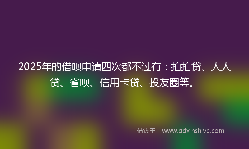 2025年的借呗申请四次都不过有:拍拍贷、人人贷、省呗、信用卡贷、投友圈等。