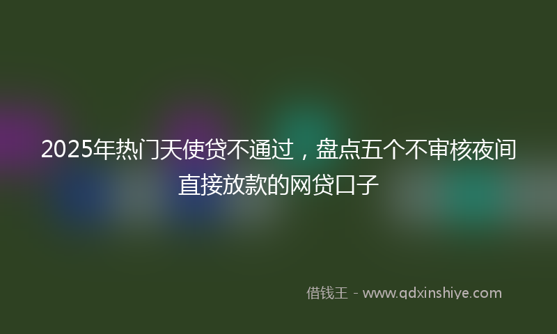 2025年热门天使贷不通过，盘点五个不审核夜间直接放款的网贷口子