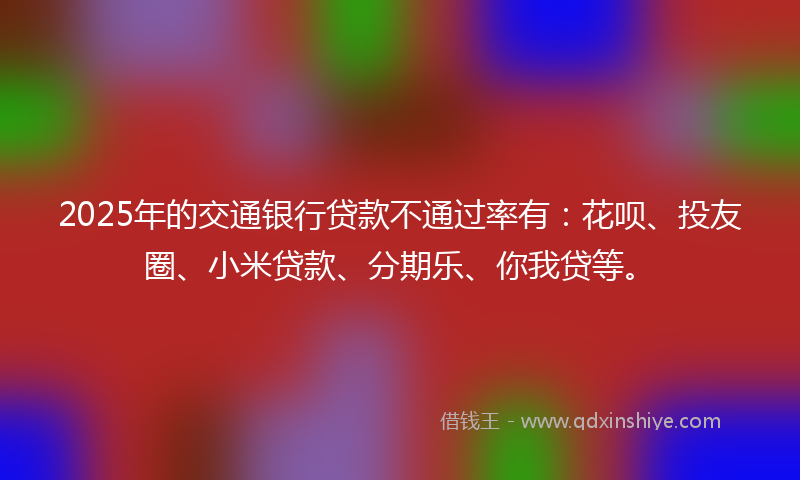 2025年的交通银行贷款不通过率有：花呗、投友圈、小米贷款、分期乐、你我贷等。