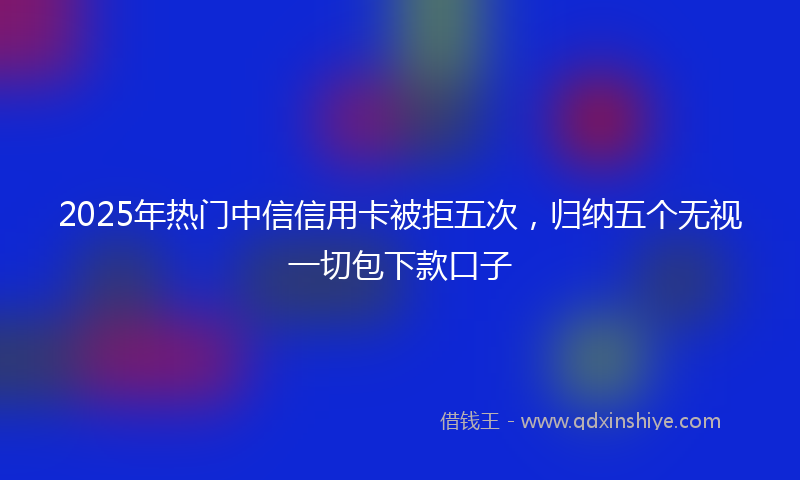 2025年热门中信信用卡被拒五次，归纳五个无视一切包下款口子
