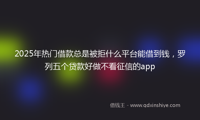 2025年热门借款总是被拒什么平台能借到钱，罗列五个贷款好做不看征信的app