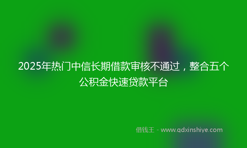 2025年热门中信长期借款审核不通过，整合五个公积金快速贷款平台
