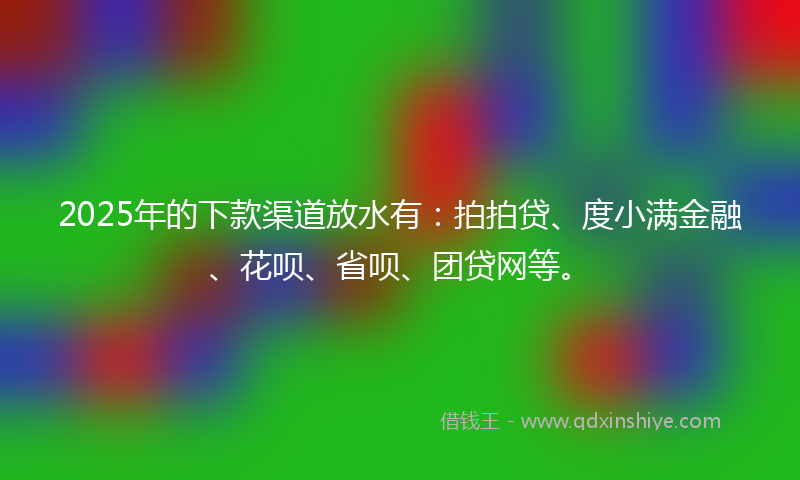2025年的下款渠道放水有：拍拍贷、度小满金融、花呗、省呗、团贷网等。